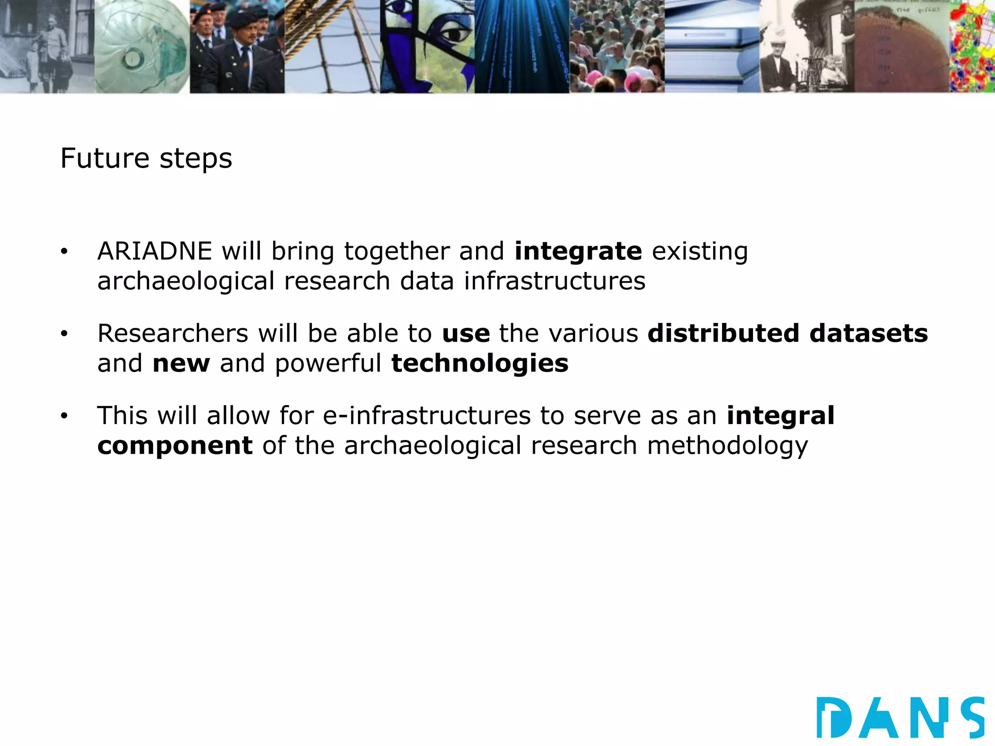Future steps 
• ARIADNE will bring together and integrate existing 
archaeological research data infrastructures 
• Researchers will be able to use the various distributed datasets 
and new and powerful technologies 
• This will allow for e-infrastructures to serve as an integral 
component of the archaeological research methodology 
 