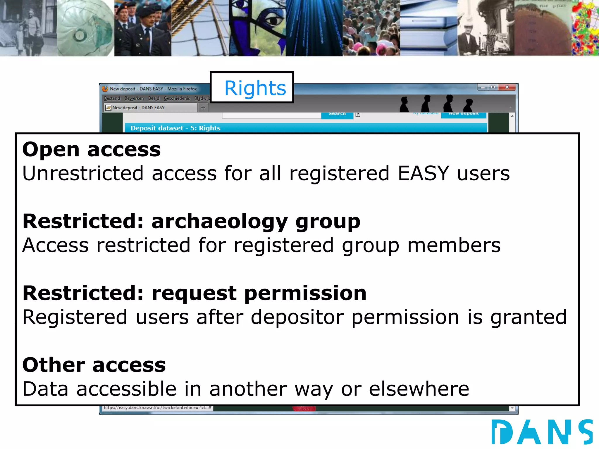 Rights 
Access 
Remarks 
Access rights 
Date available 
Open access 
Unrestricted access for all registered EASY users 
Restricted: archaeology group 
Access restricted for registered group members 
Restricted: request permission 
Registered users after depositor permission is granted 
Other access 
Data accessible in another way or elsewhere 
 