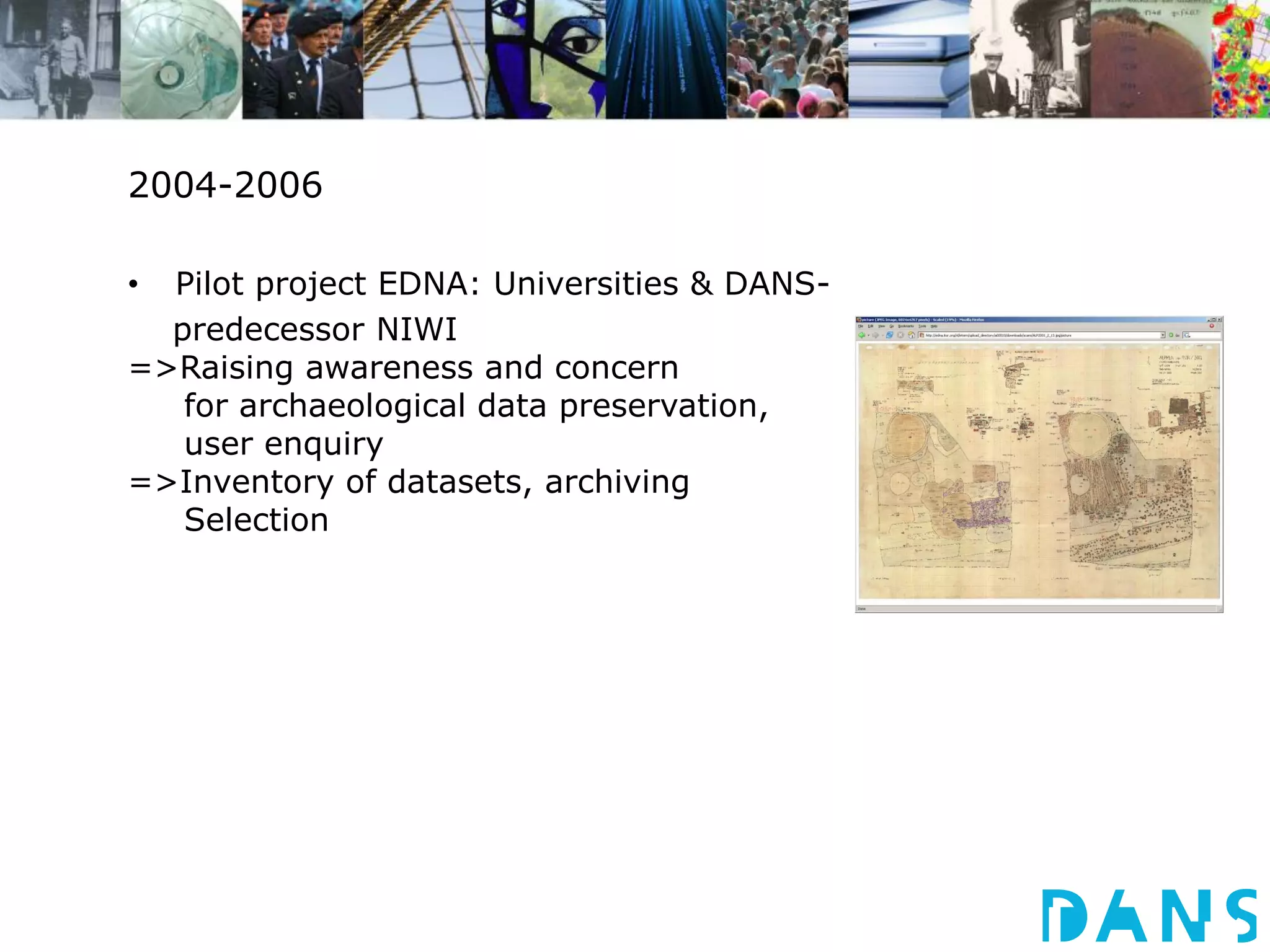 2004-2006 
• Pilot project EDNA: Universities & DANS-predecessor 
NIWI 
=>Raising awareness and concern 
for archaeological data preservation, 
user enquiry 
=>Inventory of datasets, archiving 
Selection 
 