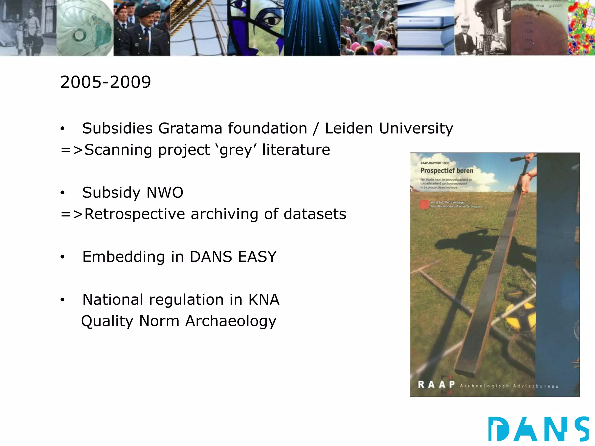 2005-2009 
• Subsidies Gratama foundation / Leiden University 
=>Scanning project ‘grey’ literature 
• Subsidy NWO 
=>Retrospective archiving of datasets 
• Embedding in DANS EASY 
• National regulation in KNA 
Quality Norm Archaeology 
 