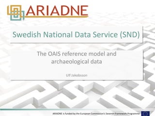 ARIADNE is funded by the European Commission's Seventh Framework Programme 
Swedish National Data Service (SND) 
The OAIS reference model and 
archaeological data 
Ulf Jakobsson  