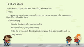 1) Thăm khám
 Hỏi bệnh: thời gian, địa điểm, tình huống, xảy ra tai nạn
Khám:
 Ngoài mặt: lau rửa nhẹ nhàng cẩn thận, tìm các tổn thương, kiểm tra hoạt động
khớp TD-H, tiếng kêu khớp
 Trong miệng:
Kiểm tra tình trạng niêm mạc, cung răng
Xác định số lượng răng trong miệng
Khám thứ tự răng lành đến răng tổn thương sau đó là các răng bên cạnh và
răng đối đỉnh
 