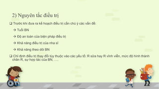 2) Nguyên tắc điều trị
 Trước khi đưa ra kế hoạch điều trị cần chú ý các vấn đề:
 Tuổi BN
 Độ an toàn của biện pháp điều trị
 Khả năng điều trị của nha sĩ
 Khả năng theo dõi BN
 Chỉ định điều trị thay đổi tùy thuộc vào các yếu tố: R sữa hay R vĩnh viễn, mức độ hình thành
chân R, sự hợp tác của BN, ….
 