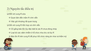 2) Nguyên tắc điều trị
 Đối với cung R sữa
 Quan tâm đến mầm R vĩnh viễn
 Việc giữ khoảng rất quan trọng
 Đối với cung R hỗn hợp và vĩnh viễn
 Cố gắng bảo tồn tủy đặc biệt là các R chưa đóng chóp
 Loại bỏ các viêm nhiễm ở tổ chức nha chu và tủy R
 Bảo tồn R trên cung R để phục hồi chức năng ăn nhai và thẩm mỹ
 