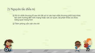 2) Nguyên tắc điều trị
 Xử trí chấn thương R sau khi đã xử trí các loại chấn thương phối hợp khác
làm ảnh hưởng đến tính mạng hoặc các cơ quan, bộ phận khác có chức
năng quan trọng hơn
 Tiêm phòng uốn ván cho trẻ
 