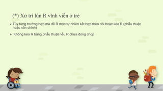 (*) Xử trí lún R vĩnh viễn ở trẻ
Tùy từng trường hợp mà để R mọc tự nhiên kết hợp theo dõi hoặc kéo R (phẫu thuật
hoặc nắn chỉnh)
 Không kéo R bằng phẫu thuật nếu R chưa đóng chop
 