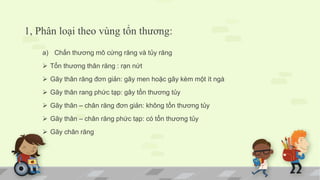 1, Phân loại theo vùng tổn thương:
a) Chấn thương mô cứng răng và tủy răng
 Tổn thương thân răng : rạn nứt
 Gãy thân răng đơn giản: gãy men hoặc gãy kèm một ít ngà
 Gãy thân rang phức tạp: gây tổn thương tủy
 Gãy thân – chân răng đơn giản: không tổn thương tủy
 Gãy thân – chân răng phức tạp: có tổn thương tủy
 Gãy chân răng
 