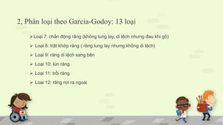 2, Phân loại theo Garcia-Godoy: 13 loại
Loại 7: chấn động răng (không lung lay, di lệch nhưng đau khi gõ)
 Loại 8: trật khớp răng ( răng lung lay nhưng không di lệch)
 Loại 9: răng di lệch sang bên
 Loại 10: lún răng
 Loại 11: trồi răng
 Loại 12: răng rơi ra ngoài
 