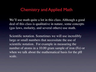 Chemistry and Applied Math

We’ll use math quite a lot in this class. Although a good
deal of this class is qualitative in nature, some concepts
(gas laws, molarity, and several others) use math.

Scientiﬁc notation. Sometimes we will use incredibly
large or small numbers that necessitate the use of
scientiﬁc notation. For example in measuring the
number of atoms in a 10.00 gram sample of iron (Fe) or
when we talk about the mathematical basis for the pH
scale.
 