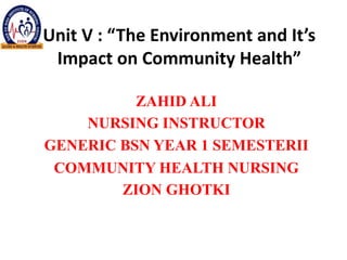 Unit V : “The Environment and It’s
Impact on Community Health”
ZAHID ALI
NURSING INSTRUCTOR
GENERIC BSN YEAR 1 SEMESTERII
COMMUNITY HEALTH NURSING
ZION GHOTKI
 