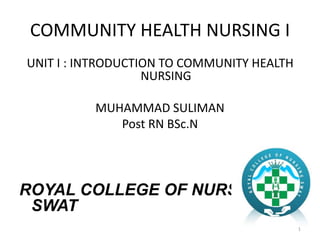 COMMUNITY HEALTH NURSING I
UNIT I : INTRODUCTION TO COMMUNITY HEALTH
NURSING
MUHAMMAD SULIMAN
Post RN BSc.N
ROYAL COLLEGE OF NURSING
SWAT
1
 