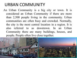 URBAN COMMUNITY
An Urban Community is a big city or town. It is
considered an Urban Community if there are more
than 2,500 people living in the community. Urban
communities are often busy and crowded. Normally,
the city is the most central location in a region. It is
also referred to as downtown. In an Urban
Community there are many buildings, houses, and
people. People often live close together.
11
 
