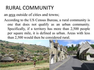 RURAL COMMUNITY
an area outside of cities and towns;
According to the US Census Bureau, a rural community is
one that does not qualify as an urban community.
Specifically, if a territory has more than 2,500 people
per square mile, it is defined as urban. Areas with less
than 2,500 would then be considered rural.
12
 