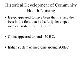 Historical Development of Community
Health Nursing
• Egypt appeared to have been the first and the
best in the field that had a fully developed
medical system by 3000BC.
• China appeared around 450 BC.
• Indian system of medicine around 200BC
17
 