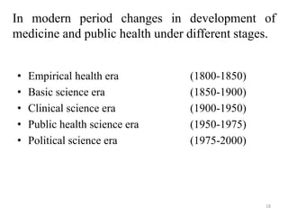 In modern period changes in development of
medicine and public health under different stages.
• Empirical health era (1800-1850)
• Basic science era (1850-1900)
• Clinical science era (1900-1950)
• Public health science era (1950-1975)
• Political science era (1975-2000)
18
 