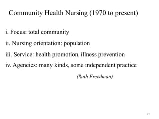 Community Health Nursing (1970 to present)
i. Focus: total community
ii. Nursing orientation: population
iii. Service: health promotion, illness prevention
iv. Agencies: many kinds, some independent practice
(Ruth Freedman)
24
 