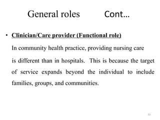 33
General roles Cont…
• Clinician/Care provider (Functional role)
In community health practice, providing nursing care
is different than in hospitals. This is because the target
of service expands beyond the individual to include
families, groups, and communities.
 