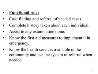 34
• Functional role:
• Case finding and referral of needed cases.
• Complete history taken about each individual.
• Assist in any examination done.
• Know the first aid measures to implement it in
emergency.
• Know the health services available in the
community and use the system of referral when
needed.
 