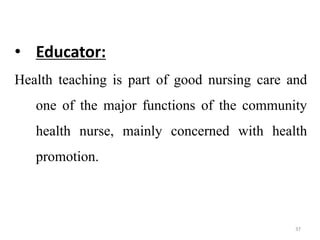 37
• Educator:
Health teaching is part of good nursing care and
one of the major functions of the community
health nurse, mainly concerned with health
promotion.
 