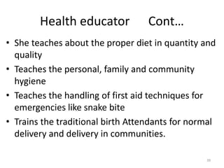 39
Health educator Cont…
• She teaches about the proper diet in quantity and
quality
• Teaches the personal, family and community
hygiene
• Teaches the handling of first aid techniques for
emergencies like snake bite
• Trains the traditional birth Attendants for normal
delivery and delivery in communities.
 