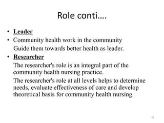 41
Role conti….
• Leader
• Community health work in the community
Guide them towards better health as leader.
• Researcher
The researcher's role is an integral part of the
community health nursing practice.
The researcher's role at all levels helps to determine
needs, evaluate effectiveness of care and develop
theoretical basis for community health nursing.
 