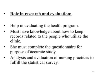 42
• Role in research and evaluation:
• Help in evaluating the health program.
• Must have knowledge about how to keep
records related to the people who utilize the
clinic.
• She must complete the questionnaire for
purpose of accurate study.
• Analysis and evaluation of nursing practices to
fulfill the statistical survey.
 