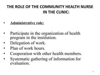 43
THE ROLE OF THE COMMUNITY HEALTH NURSE
IN THE CLINIC:
• Administrative role:
• Participate in the organization of health
program in the institution.
• Delegation of work.
• Plan of work hours.
• Cooperation with other health members.
• Systematic gathering of information for
evaluation.
 