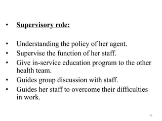 44
• Supervisory role:
• Understanding the policy of her agent.
• Supervise the function of her staff.
• Give in-service education program to the other
health team.
• Guides group discussion with staff.
• Guides her staff to overcome their difficulties
in work.
 