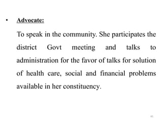45
• Advocate:
To speak in the community. She participates the
district Govt meeting and talks to
administration for the favor of talks for solution
of health care, social and financial problems
available in her constituency.
 