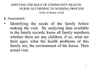 46
APPLYING THE ROLE OF COMMUNITY HEALTH
NURSE ACCORDING TO NURSING PROCESS
(role in home visit)
1. Assessment:
• Identifying the needs of the family before
making the visit. By analyzing data available
in the family records, know all family members;
whether there are any children, if so, what are
their ages; what the health problems of this
family are; the environment of the house. Then
actual visit.
 