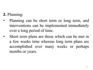 47
2. Planning:
• Planning can be short term or long term, and
interventions can be implemented immediately
over a long period of time.
• Short term plans are those which can be met in
a few weeks time whereas long term plans are
accomplished over many weeks or perhaps
months or years.
 