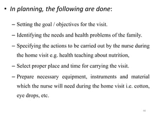 48
• In planning, the following are done:
– Setting the goal / objectives for the visit.
– Identifying the needs and health problems of the family.
– Specifying the actions to be carried out by the nurse during
the home visit e.g. health teaching about nutrition,
– Select proper place and time for carrying the visit.
– Prepare necessary equipment, instruments and material
which the nurse will need during the home visit i.e. cotton,
eye drops, etc.
 