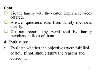 50
Cont….
 Tie the family with the center. Explain services
offered.
 Answer questions rose from family members
clearly.
 Do not record any word said by family
members in front of them.
4. Evaluation:
• Evaluate whether the objectives were fulfilled
or not. If not, should know the reasons and
correct it.
 