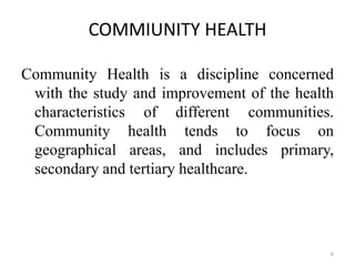 COMMIUNITY HEALTH
Community Health is a discipline concerned
with the study and improvement of the health
characteristics of different communities.
Community health tends to focus on
geographical areas, and includes primary,
secondary and tertiary healthcare.
6
 