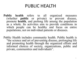 PUBLIC HEALTH
Public health refers to all organized measures
(whether public or private) to prevent disease,
promote health, and prolong life among the population
as a whole. Its activities aim to provide conditions in
which people can be healthy and focus on entire
populations, not on individual patients or diseases.
Public Health includes community health. Public health is
"the science and art of preventing disease, prolonging life
and promoting health through the organized efforts and
informed choices of society, organizations, public and
private, communities and individuals”.
7
 