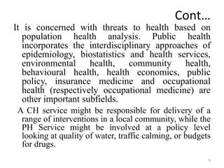 Cont…
It is concerned with threats to health based on
population health analysis. Public health
incorporates the interdisciplinary approaches of
epidemiology, biostatistics and health services,
environmental health, community health,
behavioural health, health economics, public
policy, insurance medicine and occupational
health (respectively occupational medicine) are
other important subfields.
A CH service might be responsible for delivery of a
range of interventions in a local community, while the
PH Service might be involved at a policy level
looking at quality of water, traffic calming, or budgets
for drugs.
8
 