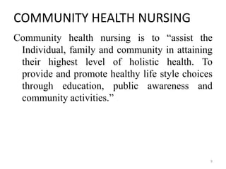 COMMUNITY HEALTH NURSING
Community health nursing is to “assist the
Individual, family and community in attaining
their highest level of holistic health. To
provide and promote healthy life style choices
through education, public awareness and
community activities.”
9
 