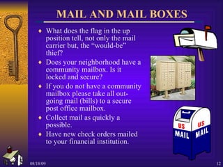 MAIL AND MAIL BOXES What does the flag in the up position tell, not only the mail carrier but, the “would-be” thief? Does your neighborhood have a community mailbox. Is it locked and secure? If you do not have a community mailbox please take all out-going mail (bills) to a secure post office mailbox. Collect mail as quickly a possible. Have new check orders mailed to your financial institution. 