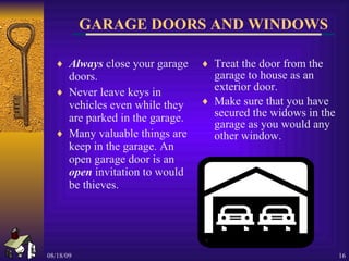 GARAGE DOORS AND WINDOWS Always  close your garage doors. Never leave keys in vehicles even while they are parked in the garage. Many valuable things are keep in the garage. An open garage door is an  open  invitation to would be thieves. Treat the door from the garage to house as an exterior door. Make sure that you have secured the widows in the garage as you would any other window. 
