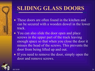 SLIDING GLASS DOORS These doors are often found in the kitchen and can be secured with a wooden dowel in the lower track. You can also slide the door open and place screws in the upper part of the track leaving enough space so that when you close the door it misses the head of the screws. This prevents the door from being lifted up and out. If you need to remove the door, simply open the door and remove screws. 