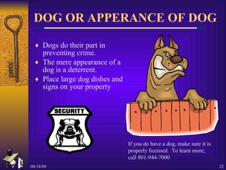 DOG OR APPERANCE OF DOG Dogs do their part in preventing crime. The mere appearance of a dog is a deterrent. Place large dog dishes and signs on your property If you do have a dog, make sure it is properly licensed.  To learn more, call 801-944-7000 