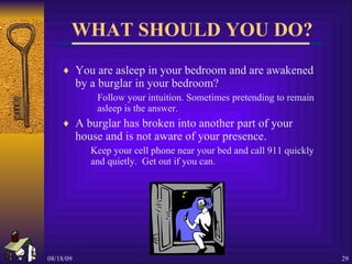 WHAT SHOULD YOU DO? You are asleep in your bedroom and are awakened by a burglar in your bedroom? Follow your intuition. Sometimes pretending to remain  asleep is the answer. A burglar has broken into another part of your house and is not aware of your presence. Keep your cell phone near your bed and call 911 quickly and quietly.  Get out if you can. 