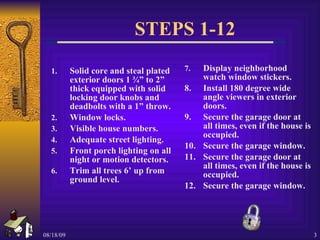 STEPS 1-12 Solid core and steal plated exterior doors 1 ¾” to 2” thick equipped with solid locking door knobs and deadbolts with a 1” throw. Window locks. Visible house numbers. Adequate street lighting. Front porch lighting on all night or motion detectors. Trim all trees 6’ up from ground level. 7. Display neighborhood watch window stickers. 8. Install 180 degree wide angle viewers in exterior doors. 9. Secure the garage door at all times, even if the house is occupied. 10. Secure the garage window. 11. Secure the garage door at all times, even if the house is occupied. 12. Secure the garage window. 