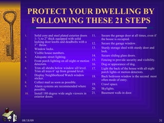 PROTECT YOUR DWELLING BY FOLLOWING THESE 21 STEPS Solid core and steel plated exterior doors 1- ¾ to 2” thick equipped with solid locking door knobs and deadbolts with a 1”  throw. Window locks. Visible house numbers. Adequate street lighting. Front porch lighting on all night or motion detectors. Trim all shrubs below window sill level.  Trim all trees 6’ up from ground level. Display Neighborhood Watch window sticker. Collect mail as soon as possible. Alarm systems are recommended where possible. Install 180 degree wide angle viewers in exterior doors. 11. Secure the garage door at all times, even if the house is occupied. 12. Secure the garage window. 13. Sturdy storage shed with sturdy door and lock. 14. Secure sliding glass doors. 15. Fencing to provide security and visibility. 16. Dog or appearance of dog. 17. Light the back of the house with all night porch lights or motion detectors. 18. Back bedroom window is the second  most often mode of entry. 19. Crawl space. 20. Skylights. 21. Basement walk-in door. 