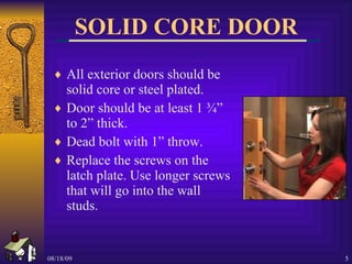 SOLID CORE DOOR All exterior doors should be solid core or steel plated. Door should be at least 1 ¾” to 2” thick. Dead bolt with 1” throw. Replace the screws on the latch plate. Use longer screws that will go into the wall studs. 