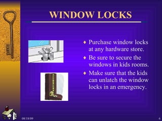 WINDOW LOCKS Purchase window locks at any hardware store. Be sure to secure the windows in kids rooms.  Make sure that the kids can unlatch the window locks in an emergency.  