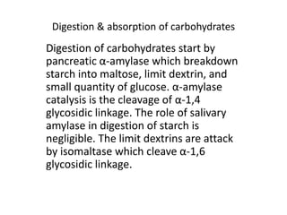 Digestion & absorption of carbohydrates
Digestion of carbohydrates start by
pancreatic α-amylase which breakdown
starch into maltose, limit dextrin, and
small quantity of glucose. α-amylase
catalysis is the cleavage of α-1,4
glycosidic linkage. The role of salivary
amylase in digestion of starch is
negligible. The limit dextrins are attack
by isomaltase which cleave α-1,6
glycosidic linkage.
 
