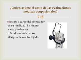 
 estará a cargo del empleador
en su totalidad. En ningún
caso, pueden ser
cobrados ni solicitados
al aspirante o al trabajador.
¿Quién asume el costo de las evaluaciones
médicas ocupacionales?
 