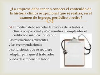 
 El médico debe respetar la reserva de la historia
clínica ocupacional y sólo remitirá al empleador el
certificado médico, indicando
las restricciones existentes
y las recomendaciones
o condiciones que se requiere
adaptar para que el trabajador
pueda desempeñar la labor.
¿La empresa debe tener o conocer el contenido de
la historia clínica ocupacional que se realiza, en el
examen de ingreso, periódico o retiro?
 