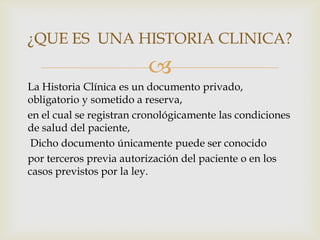 
La Historia Clínica es un documento privado,
obligatorio y sometido a reserva,
en el cual se registran cronológicamente las condiciones
de salud del paciente,
Dicho documento únicamente puede ser conocido
por terceros previa autorización del paciente o en los
casos previstos por la ley.
¿QUE ES UNA HISTORIA CLINICA?
 